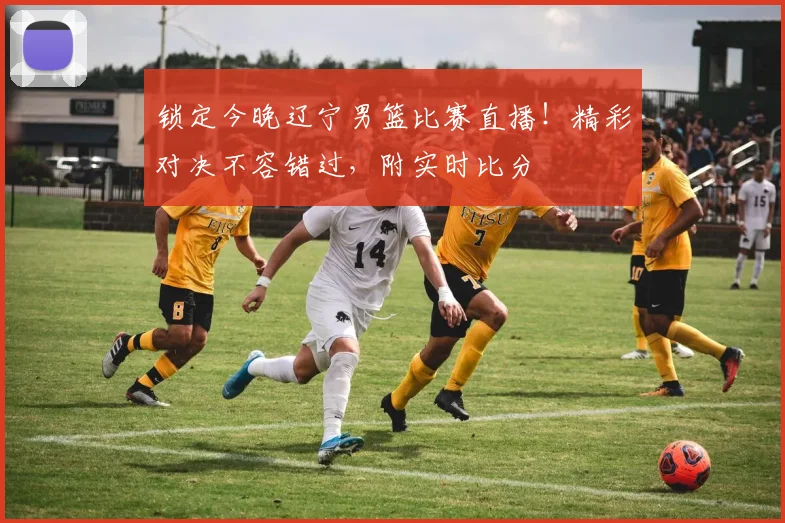 锁定今晚辽宁男篮比赛直播！精彩对决不容错过，附实时比分