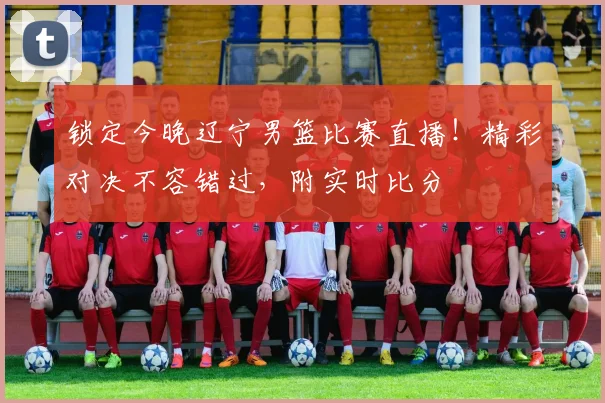 锁定今晚辽宁男篮比赛直播！精彩对决不容错过，附实时比分